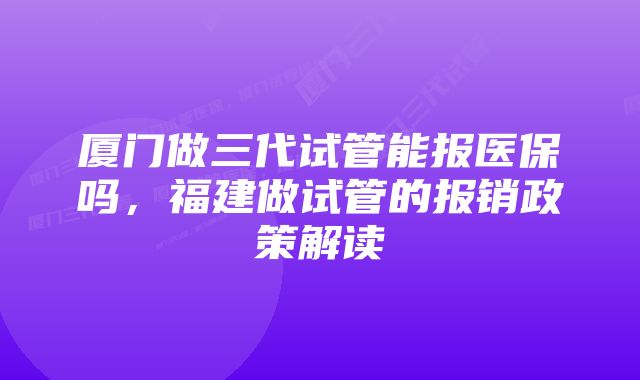 厦门做三代试管能报医保吗，福建做试管的报销政策解读