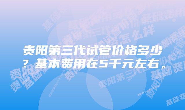 贵阳第三代试管价格多少？基本费用在5千元左右。