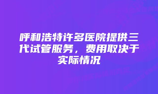 呼和浩特许多医院提供三代试管服务，费用取决于实际情况