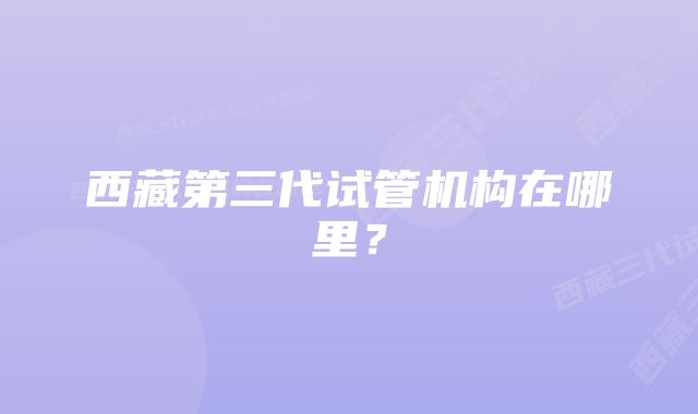 西藏第三代试管机构在哪里？