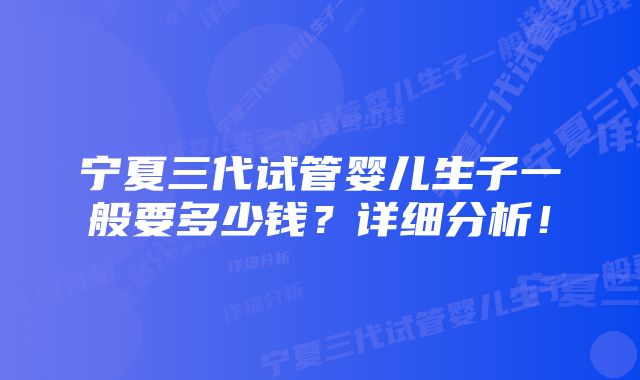 宁夏三代试管婴儿生子一般要多少钱？详细分析！