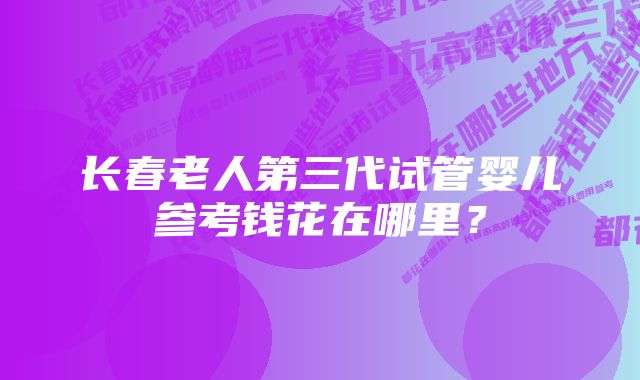 长春老人第三代试管婴儿参考钱花在哪里？