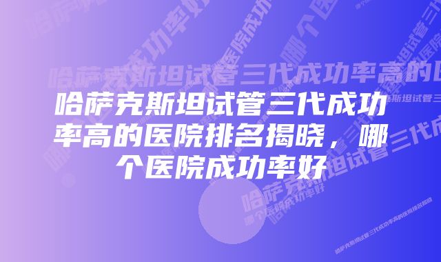 哈萨克斯坦试管三代成功率高的医院排名揭晓，哪个医院成功率好