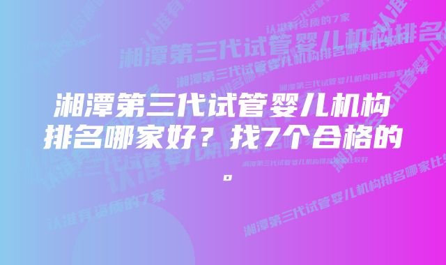 湘潭第三代试管婴儿机构排名哪家好？找7个合格的。