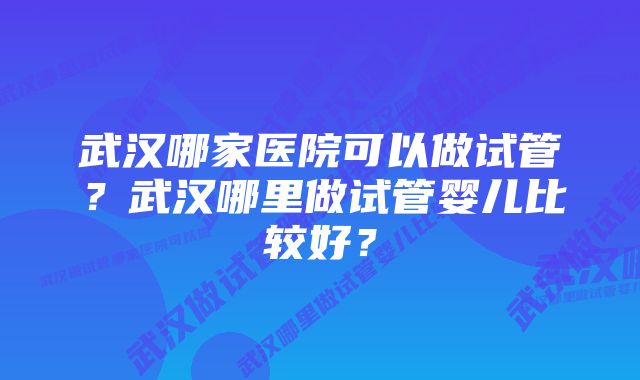 武汉哪家医院可以做试管？武汉哪里做试管婴儿比较好？