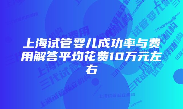 上海试管婴儿成功率与费用解答平均花费10万元左右