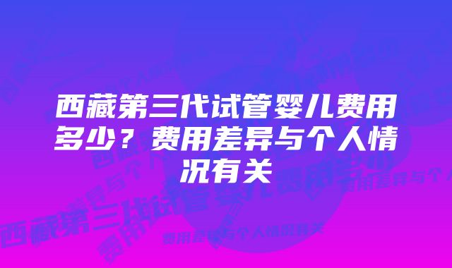 西藏第三代试管婴儿费用多少？费用差异与个人情况有关