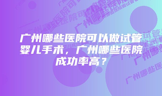 广州哪些医院可以做试管婴儿手术，广州哪些医院成功率高？