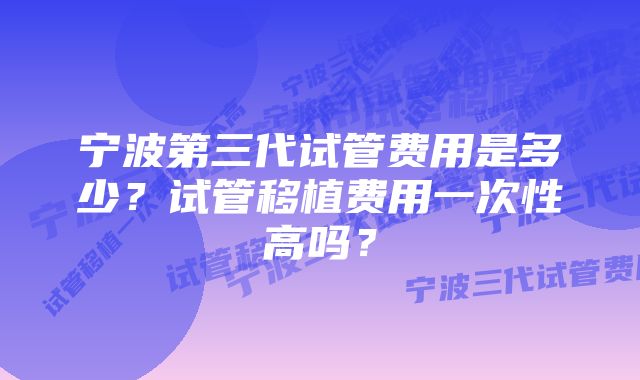 宁波第三代试管费用是多少？试管移植费用一次性高吗？