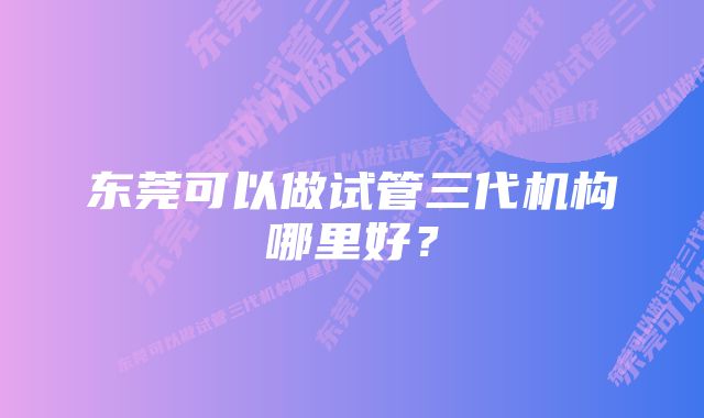 东莞可以做试管三代机构哪里好？