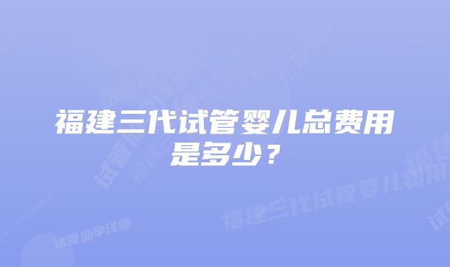 福建三代试管婴儿总费用是多少？