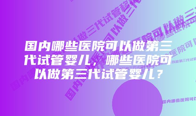 国内哪些医院可以做第三代试管婴儿，哪些医院可以做第三代试管婴儿？