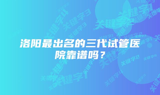 洛阳最出名的三代试管医院靠谱吗？