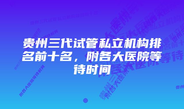 贵州三代试管私立机构排名前十名，附各大医院等待时间