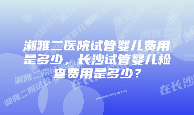 湘雅二医院试管婴儿费用是多少，长沙试管婴儿检查费用是多少？