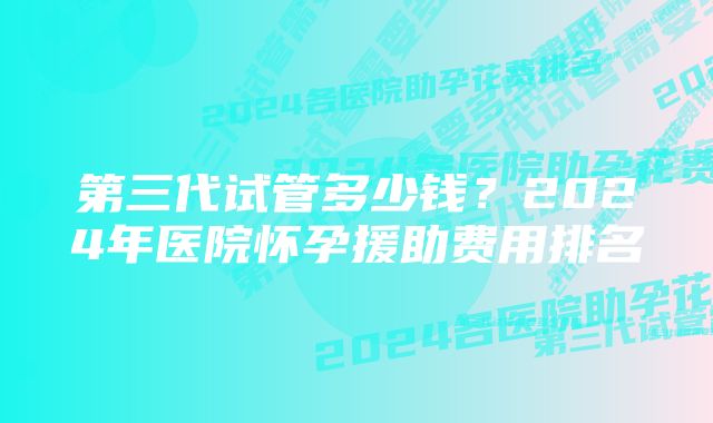 第三代试管多少钱？2024年医院怀孕援助费用排名