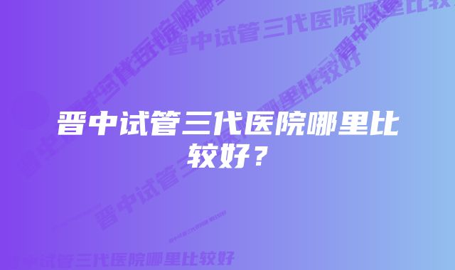 晋中试管三代医院哪里比较好？