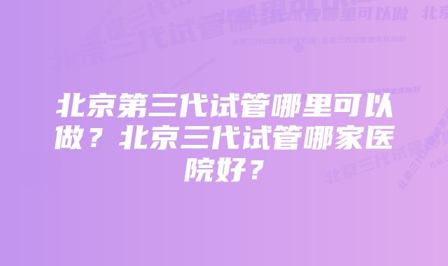 北京第三代试管哪里可以做？北京三代试管哪家医院好？