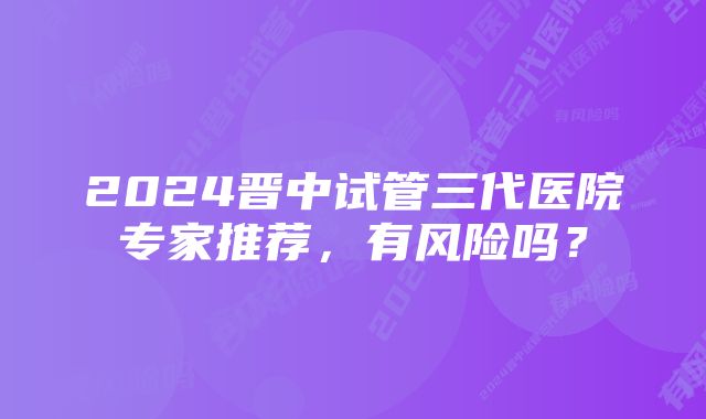 2024晋中试管三代医院专家推荐，有风险吗？