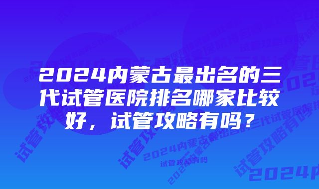 2024内蒙古最出名的三代试管医院排名哪家比较好，试管攻略有吗？