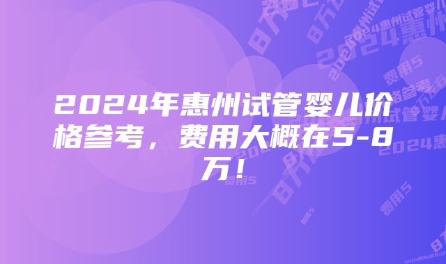 2024年惠州试管婴儿价格参考，费用大概在5-8万！