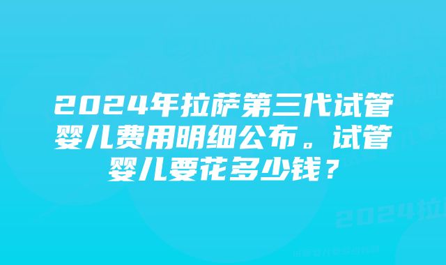 2024年拉萨第三代试管婴儿费用明细公布。试管婴儿要花多少钱？