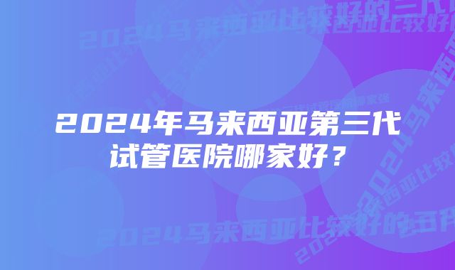 2024年马来西亚第三代试管医院哪家好？