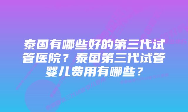 泰国有哪些好的第三代试管医院？泰国第三代试管婴儿费用有哪些？