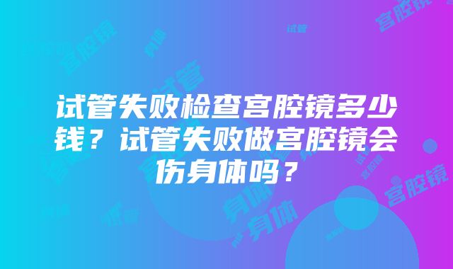 试管失败检查宫腔镜多少钱？试管失败做宫腔镜会伤身体吗？