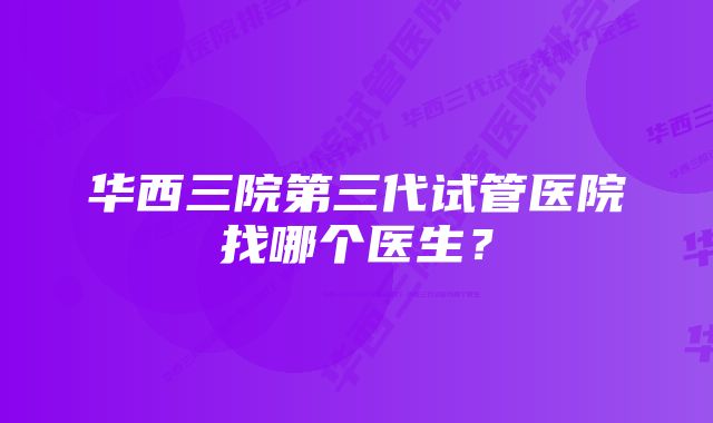 华西三院第三代试管医院找哪个医生？