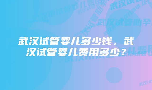 武汉试管婴儿多少钱，武汉试管婴儿费用多少？