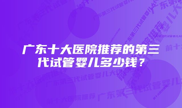 广东十大医院推荐的第三代试管婴儿多少钱？