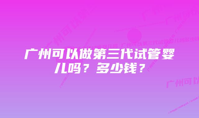 广州可以做第三代试管婴儿吗？多少钱？