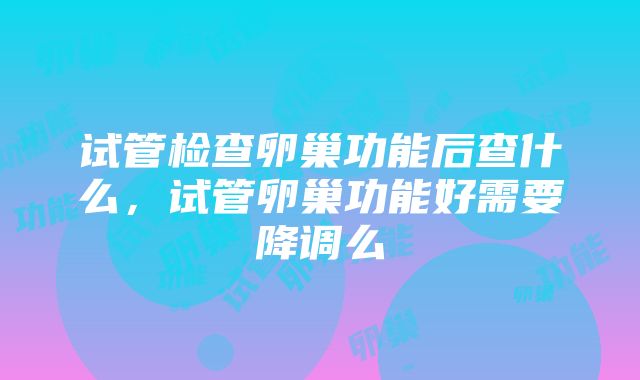 试管检查卵巢功能后查什么，试管卵巢功能好需要降调么