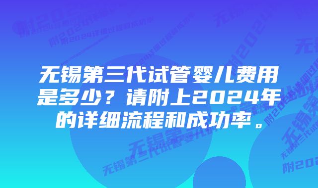 无锡第三代试管婴儿费用是多少？请附上2024年的详细流程和成功率。