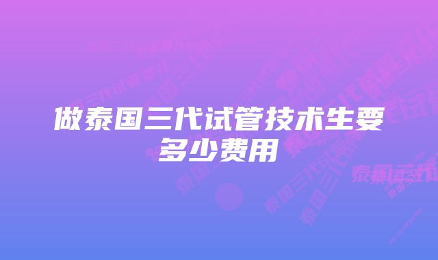 做泰国三代试管技术生要多少费用