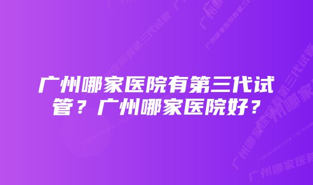 广州哪家医院有第三代试管？广州哪家医院好？