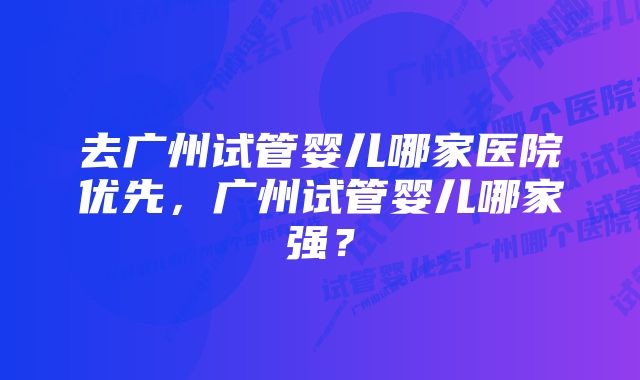 去广州试管婴儿哪家医院优先，广州试管婴儿哪家强？