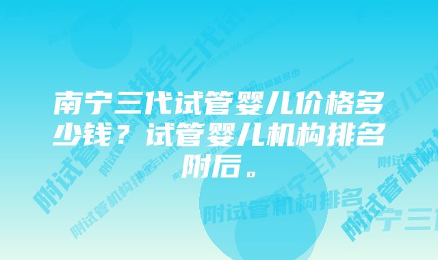 南宁三代试管婴儿价格多少钱？试管婴儿机构排名附后。