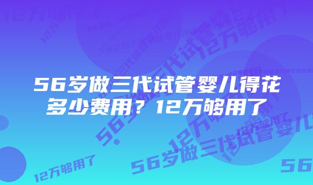 56岁做三代试管婴儿得花多少费用？12万够用了