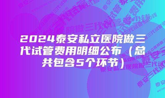 2024泰安私立医院做三代试管费用明细公布（总共包含5个环节）