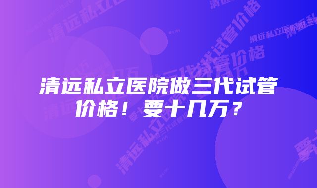 清远私立医院做三代试管价格！要十几万？