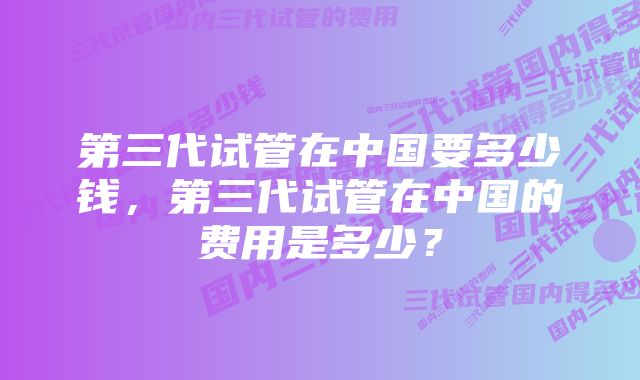 第三代试管在中国要多少钱，第三代试管在中国的费用是多少？