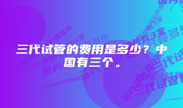 三代试管的费用是多少？中国有三个。