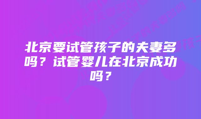 北京要试管孩子的夫妻多吗？试管婴儿在北京成功吗？