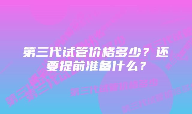 第三代试管价格多少？还要提前准备什么？