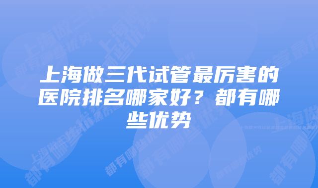 上海做三代试管最厉害的医院排名哪家好？都有哪些优势