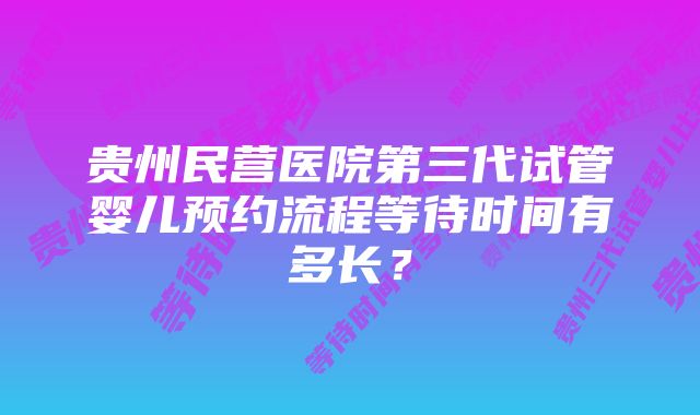 贵州民营医院第三代试管婴儿预约流程等待时间有多长？