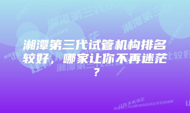 湘潭第三代试管机构排名较好，哪家让你不再迷茫？