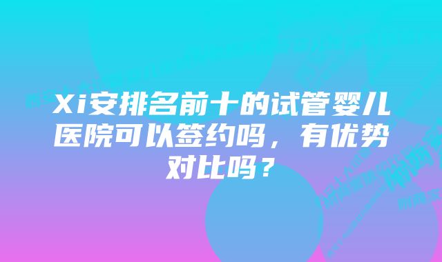 Xi安排名前十的试管婴儿医院可以签约吗，有优势对比吗？